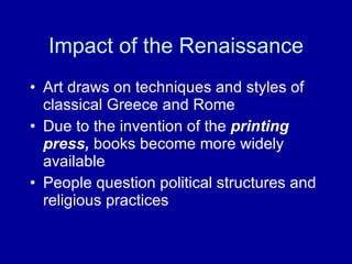 Impact of the Renaissance Art draws on techniques and styles of classical Greece and Rome Due to the invention of the  printing press,  books become   more widely available People question political structures and religious practices  