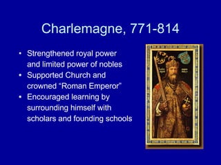 Charlemagne, 771-814 Strengthened royal power and limited power of nobles Supported Church and  crowned “Roman Emperor” Encouraged learning by  surrounding himself with  scholars and founding schools 