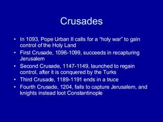 Crusades In 1093, Pope Urban II calls for a “holy war” to gain control of the Holy Land First Crusade, 1096-1099, succeeds in recapturing Jerusalem Second Crusade, 1147-1149, launched to regain control, after it is conquered by the Turks Third Crusade, 1189-1191 ends in a truce Fourth Crusade, 1204, fails to capture Jerusalem, and knights instead loot Constantinople 