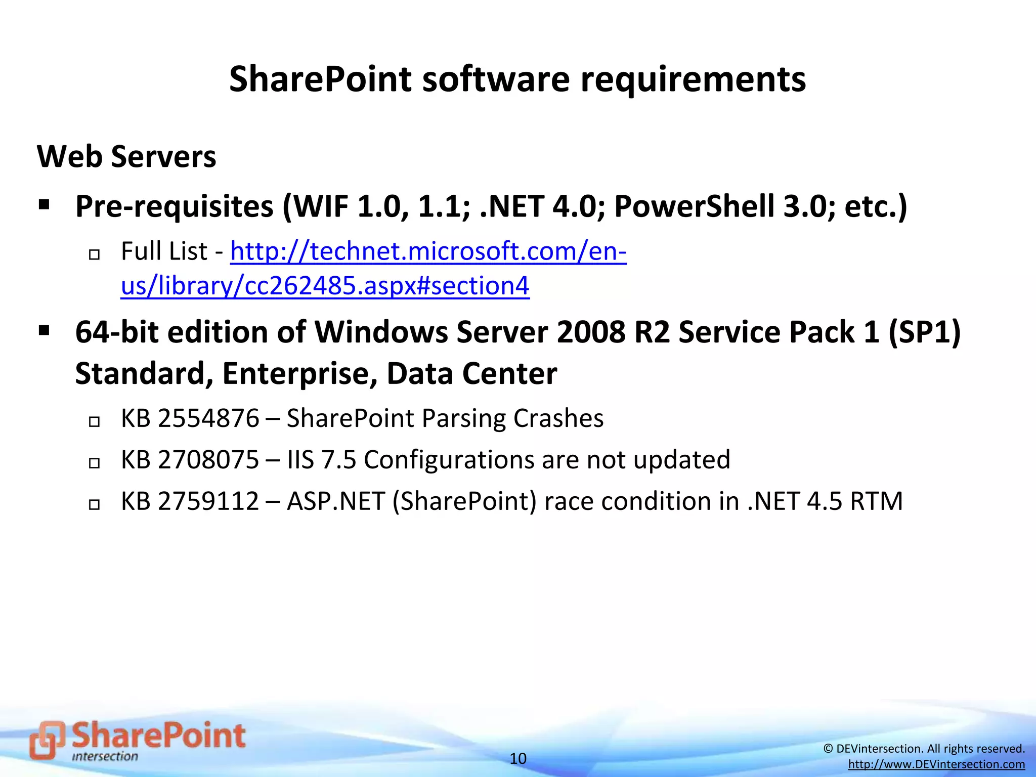 10
© DEVintersection. All rights reserved.
http://www.DEVintersection.com
SharePoint software requirements
Web Servers
 Pre-requisites (WIF 1.0, 1.1; .NET 4.0; PowerShell 3.0; etc.)
 Full List - http://technet.microsoft.com/en-
us/library/cc262485.aspx#section4
 64-bit edition of Windows Server 2008 R2 Service Pack 1 (SP1)
Standard, Enterprise, Data Center
 KB 2554876 – SharePoint Parsing Crashes
 KB 2708075 – IIS 7.5 Configurations are not updated
 KB 2759112 – ASP.NET (SharePoint) race condition in .NET 4.5 RTM
 