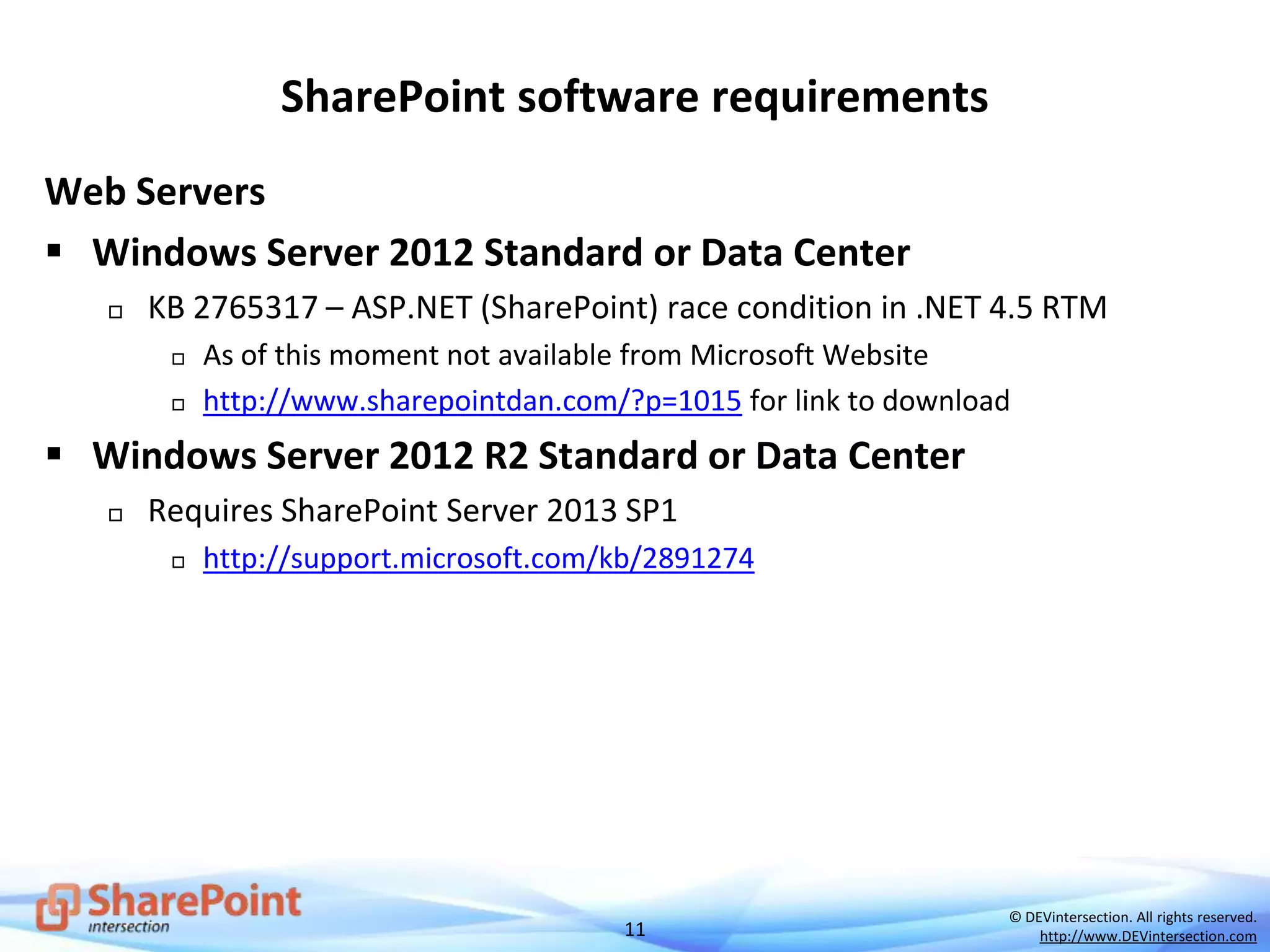 11
© DEVintersection. All rights reserved.
http://www.DEVintersection.com
SharePoint software requirements
Web Servers
 Windows Server 2012 Standard or Data Center
 KB 2765317 – ASP.NET (SharePoint) race condition in .NET 4.5 RTM
 As of this moment not available from Microsoft Website
 http://www.sharepointdan.com/?p=1015 for link to download
 Windows Server 2012 R2 Standard or Data Center
 Requires SharePoint Server 2013 SP1
 http://support.microsoft.com/kb/2891274
 