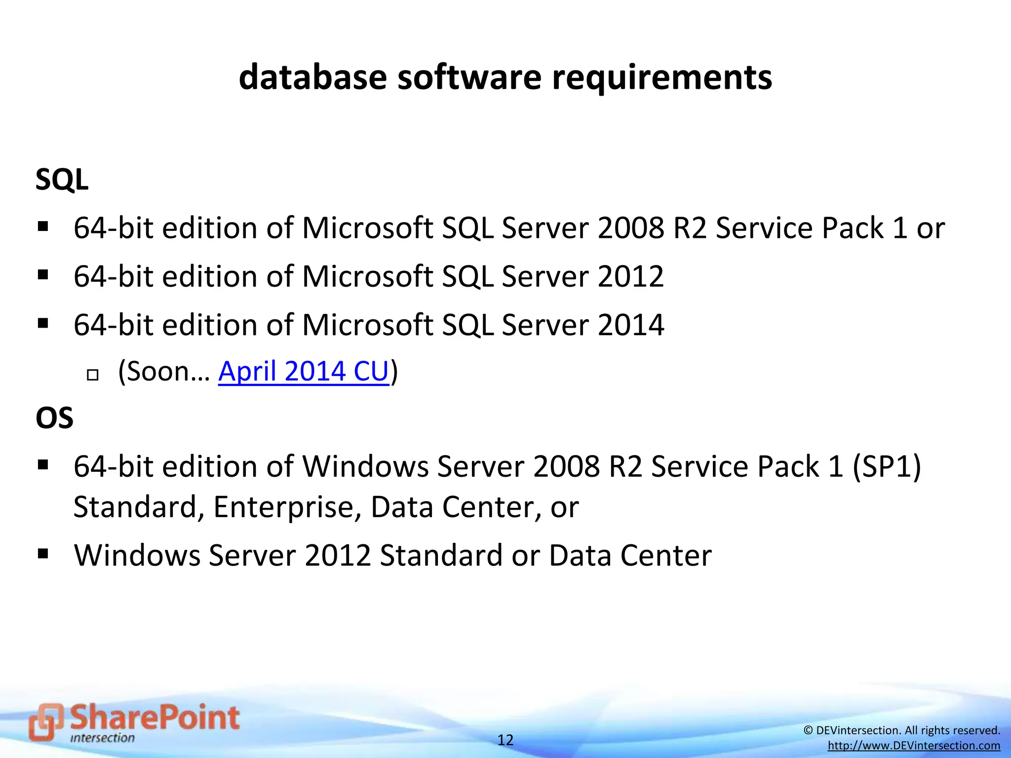 12
© DEVintersection. All rights reserved.
http://www.DEVintersection.com
database software requirements
SQL
 64-bit edition of Microsoft SQL Server 2008 R2 Service Pack 1 or
 64-bit edition of Microsoft SQL Server 2012
 64-bit edition of Microsoft SQL Server 2014
 (Soon… April 2014 CU)
OS
 64-bit edition of Windows Server 2008 R2 Service Pack 1 (SP1)
Standard, Enterprise, Data Center, or
 Windows Server 2012 Standard or Data Center
 
