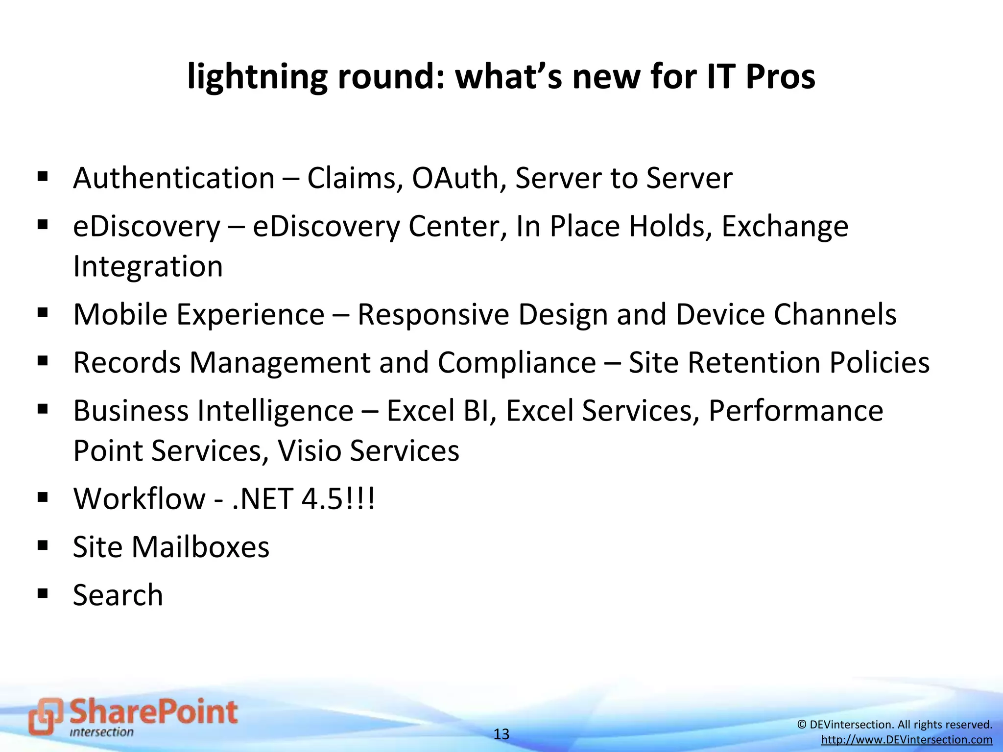 13
© DEVintersection. All rights reserved.
http://www.DEVintersection.com
lightning round: what’s new for IT Pros
 Authentication – Claims, OAuth, Server to Server
 eDiscovery – eDiscovery Center, In Place Holds, Exchange
Integration
 Mobile Experience – Responsive Design and Device Channels
 Records Management and Compliance – Site Retention Policies
 Business Intelligence – Excel BI, Excel Services, Performance
Point Services, Visio Services
 Workflow - .NET 4.5!!!
 Site Mailboxes
 Search
 