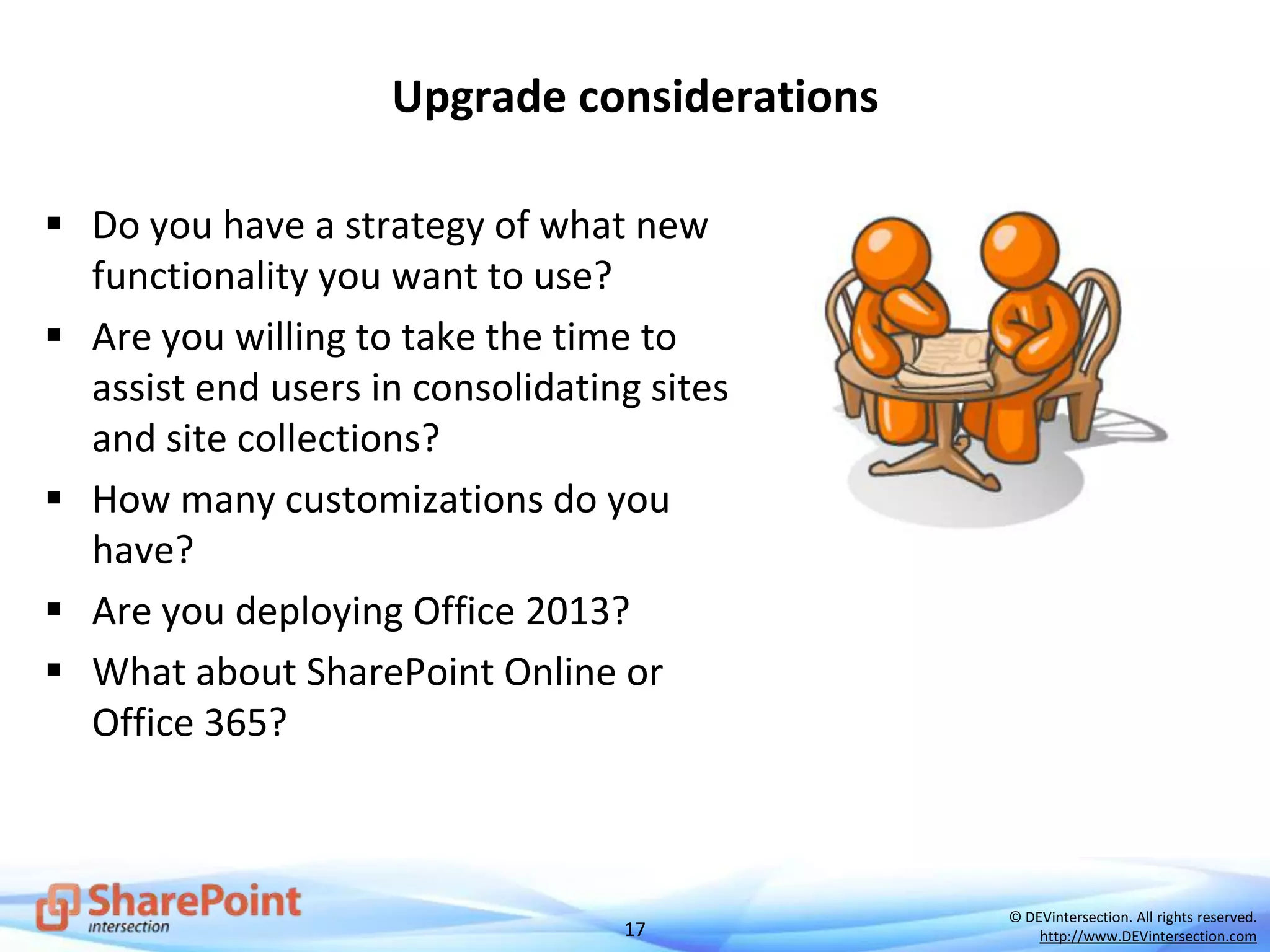 17
© DEVintersection. All rights reserved.
http://www.DEVintersection.com
Upgrade considerations
 Do you have a strategy of what new
functionality you want to use?
 Are you willing to take the time to
assist end users in consolidating sites
and site collections?
 How many customizations do you
have?
 Are you deploying Office 2013?
 What about SharePoint Online or
Office 365?
 