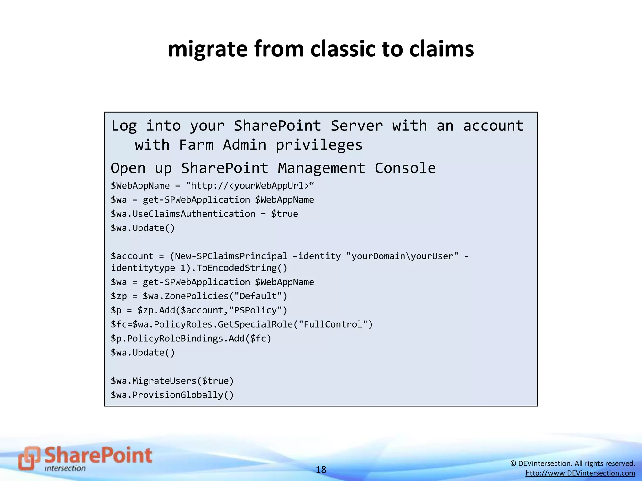 18
© DEVintersection. All rights reserved.
http://www.DEVintersection.com
migrate from classic to claims
Log into your SharePoint Server with an account
with Farm Admin privileges
Open up SharePoint Management Console
$WebAppName = "http://<yourWebAppUrl>“
$wa = get-SPWebApplication $WebAppName
$wa.UseClaimsAuthentication = $true
$wa.Update()
$account = (New-SPClaimsPrincipal –identity "yourDomainyourUser" -
identitytype 1).ToEncodedString()
$wa = get-SPWebApplication $WebAppName
$zp = $wa.ZonePolicies("Default")
$p = $zp.Add($account,"PSPolicy")
$fc=$wa.PolicyRoles.GetSpecialRole("FullControl")
$p.PolicyRoleBindings.Add($fc)
$wa.Update()
$wa.MigrateUsers($true)
$wa.ProvisionGlobally()
 