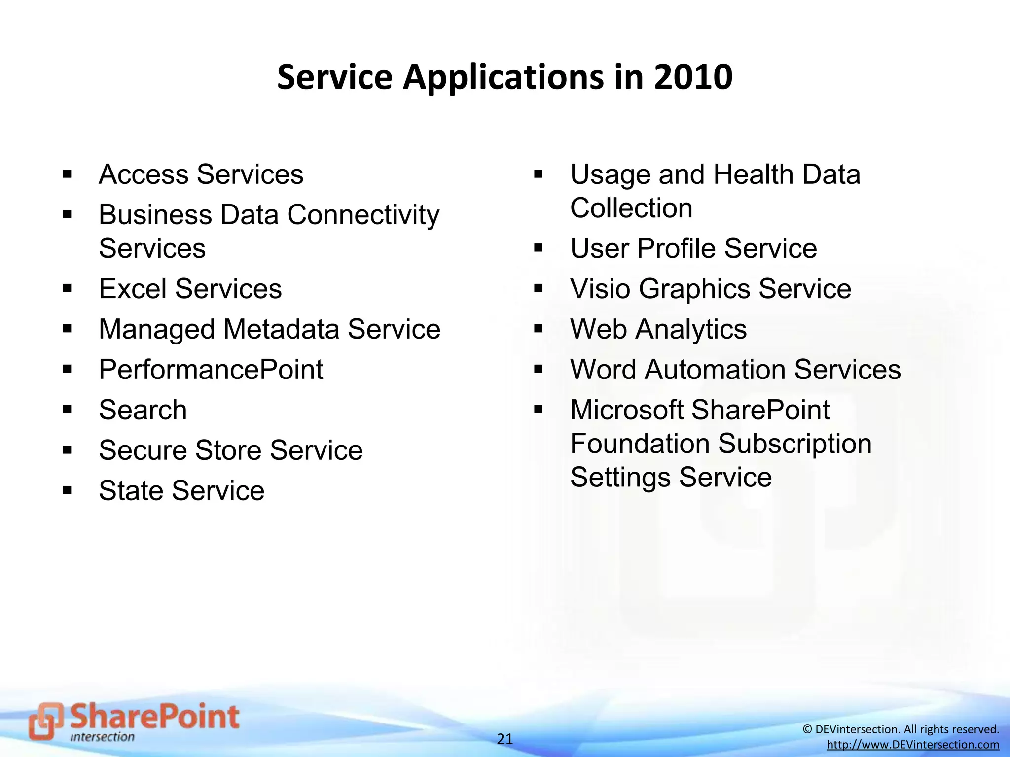 21
© DEVintersection. All rights reserved.
http://www.DEVintersection.com
Service Applications in 2010
 Access Services
 Business Data Connectivity
Services
 Excel Services
 Managed Metadata Service
 PerformancePoint
 Search
 Secure Store Service
 State Service
 Usage and Health Data
Collection
 User Profile Service
 Visio Graphics Service
 Web Analytics
 Word Automation Services
 Microsoft SharePoint
Foundation Subscription
Settings Service
 