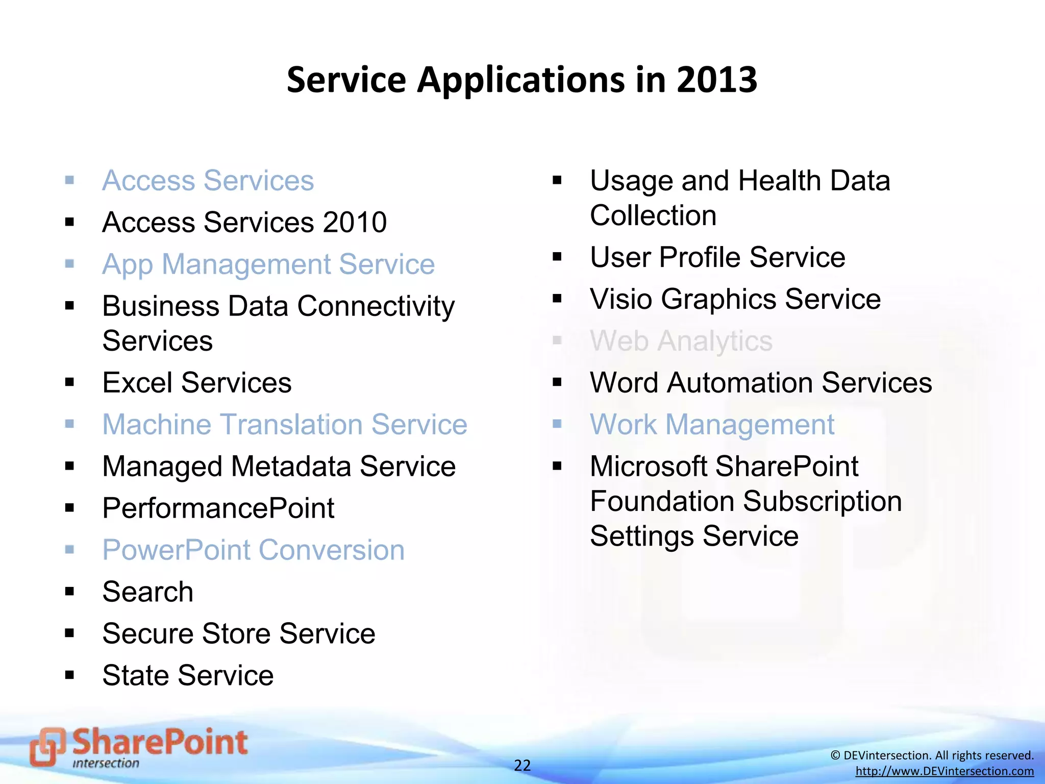 22
© DEVintersection. All rights reserved.
http://www.DEVintersection.com
Service Applications in 2013
 Access Services
 Access Services 2010
 App Management Service
 Business Data Connectivity
Services
 Excel Services
 Machine Translation Service
 Managed Metadata Service
 PerformancePoint
 PowerPoint Conversion
 Search
 Secure Store Service
 State Service
 Usage and Health Data
Collection
 User Profile Service
 Visio Graphics Service
 Web Analytics
 Word Automation Services
 Work Management
 Microsoft SharePoint
Foundation Subscription
Settings Service
 