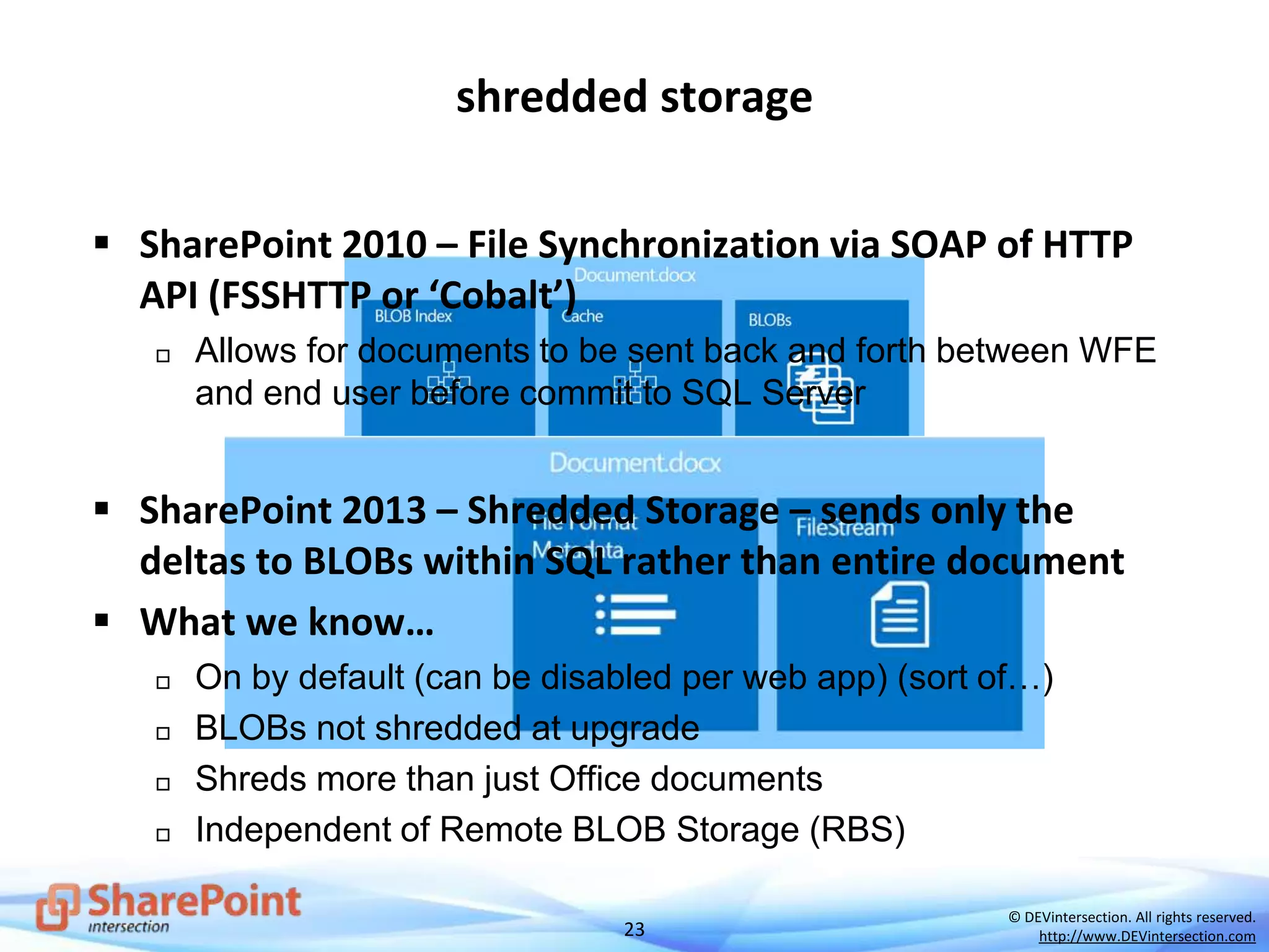 23
© DEVintersection. All rights reserved.
http://www.DEVintersection.com
shredded storage
 SharePoint 2010 – File Synchronization via SOAP of HTTP
API (FSSHTTP or ‘Cobalt’)
 Allows for documents to be sent back and forth between WFE
and end user before commit to SQL Server
 SharePoint 2013 – Shredded Storage – sends only the
deltas to BLOBs within SQL rather than entire document
 What we know…
 On by default (can be disabled per web app) (sort of…)
 BLOBs not shredded at upgrade
 Shreds more than just Office documents
 Independent of Remote BLOB Storage (RBS)
 