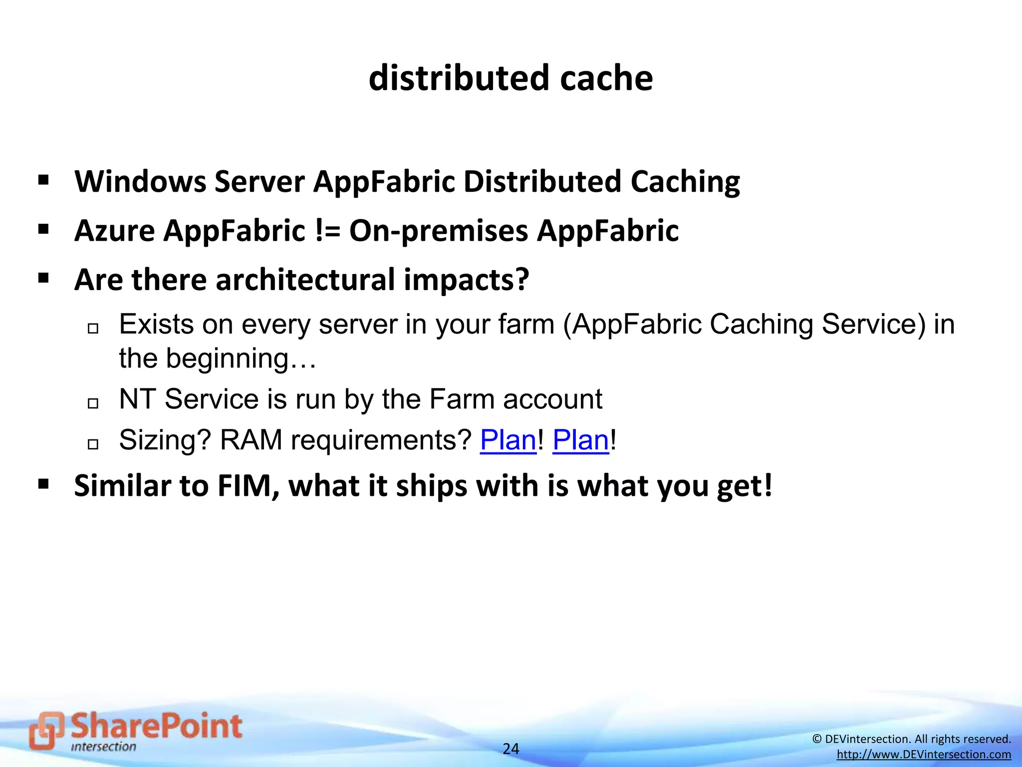 24
© DEVintersection. All rights reserved.
http://www.DEVintersection.com
distributed cache
 Windows Server AppFabric Distributed Caching
 Azure AppFabric != On-premises AppFabric
 Are there architectural impacts?
 Exists on every server in your farm (AppFabric Caching Service) in
the beginning…
 NT Service is run by the Farm account
 Sizing? RAM requirements? Plan! Plan!
 Similar to FIM, what it ships with is what you get!
 