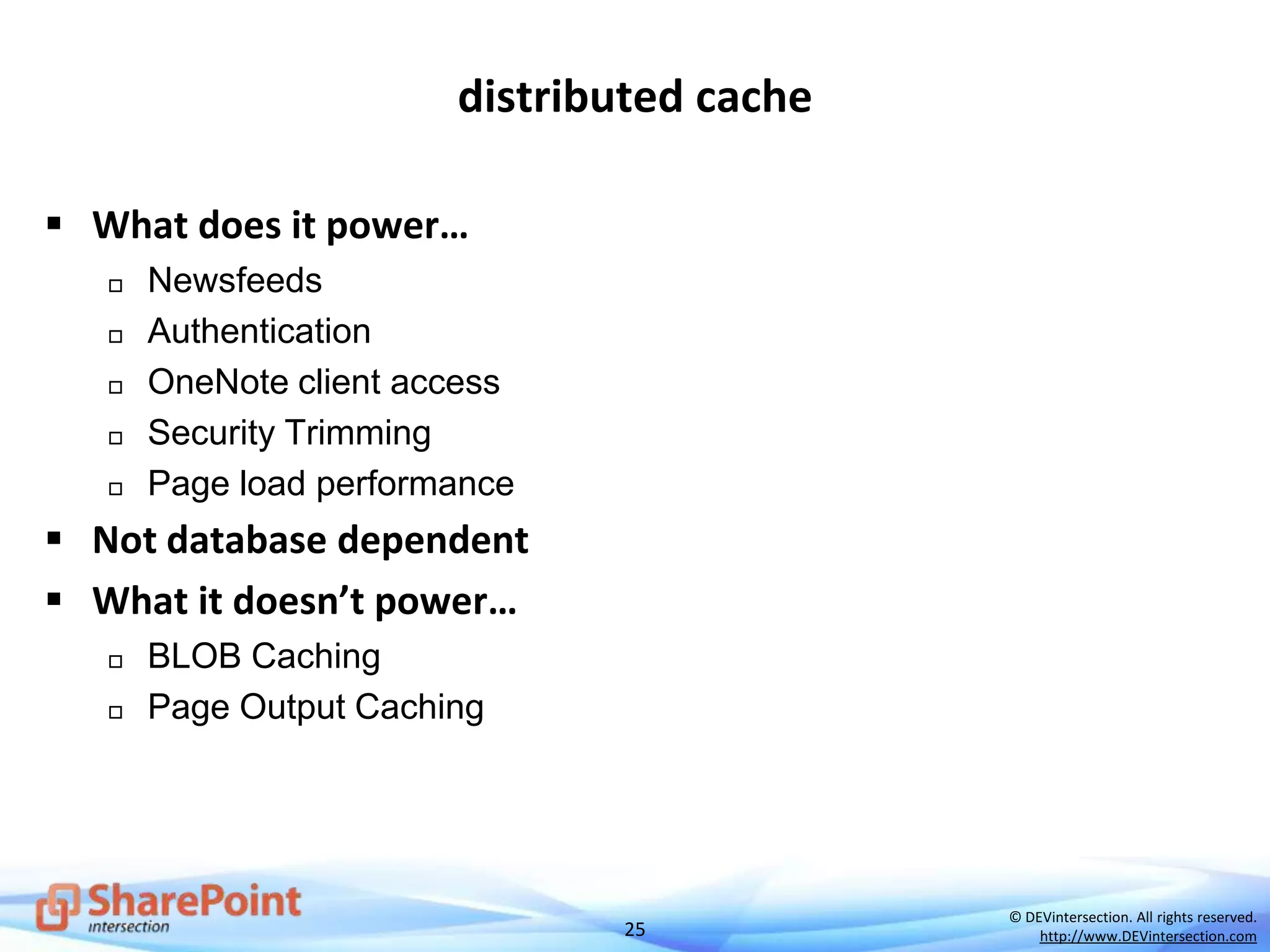 25
© DEVintersection. All rights reserved.
http://www.DEVintersection.com
distributed cache
 What does it power…
 Newsfeeds
 Authentication
 OneNote client access
 Security Trimming
 Page load performance
 Not database dependent
 What it doesn’t power…
 BLOB Caching
 Page Output Caching
 