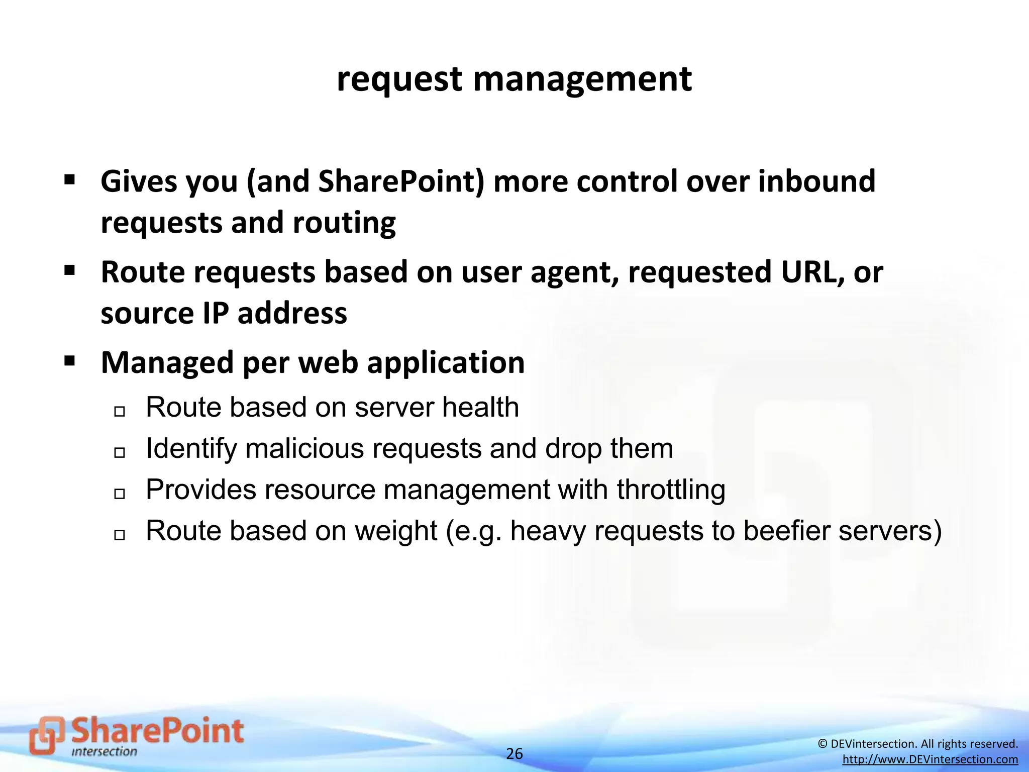26
© DEVintersection. All rights reserved.
http://www.DEVintersection.com
request management
 Gives you (and SharePoint) more control over inbound
requests and routing
 Route requests based on user agent, requested URL, or
source IP address
 Managed per web application
 Route based on server health
 Identify malicious requests and drop them
 Provides resource management with throttling
 Route based on weight (e.g. heavy requests to beefier servers)
 