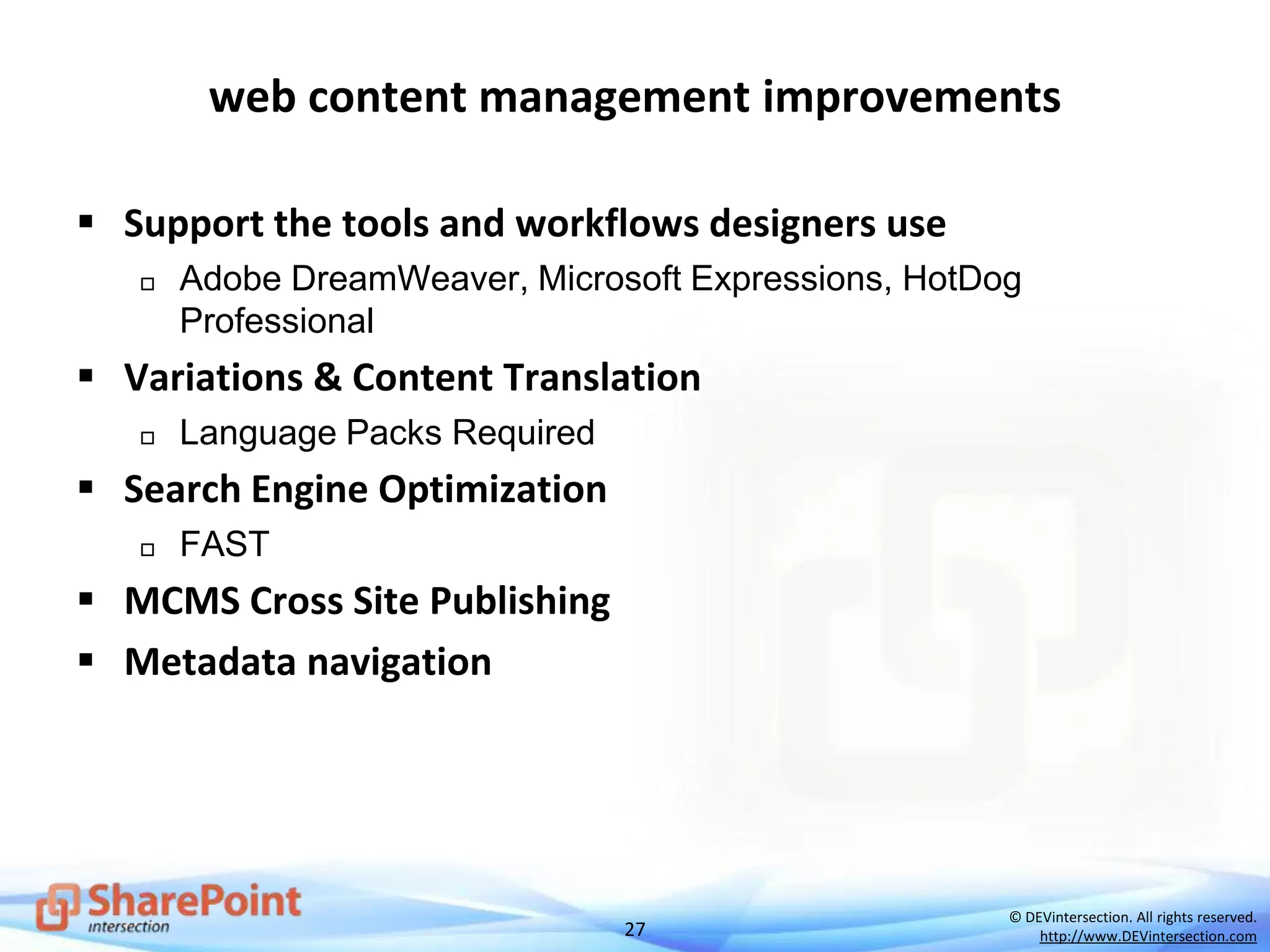 27
© DEVintersection. All rights reserved.
http://www.DEVintersection.com
web content management improvements
 Support the tools and workflows designers use
 Adobe DreamWeaver, Microsoft Expressions, HotDog
Professional
 Variations & Content Translation
 Language Packs Required
 Search Engine Optimization
 FAST
 MCMS Cross Site Publishing
 Metadata navigation
 