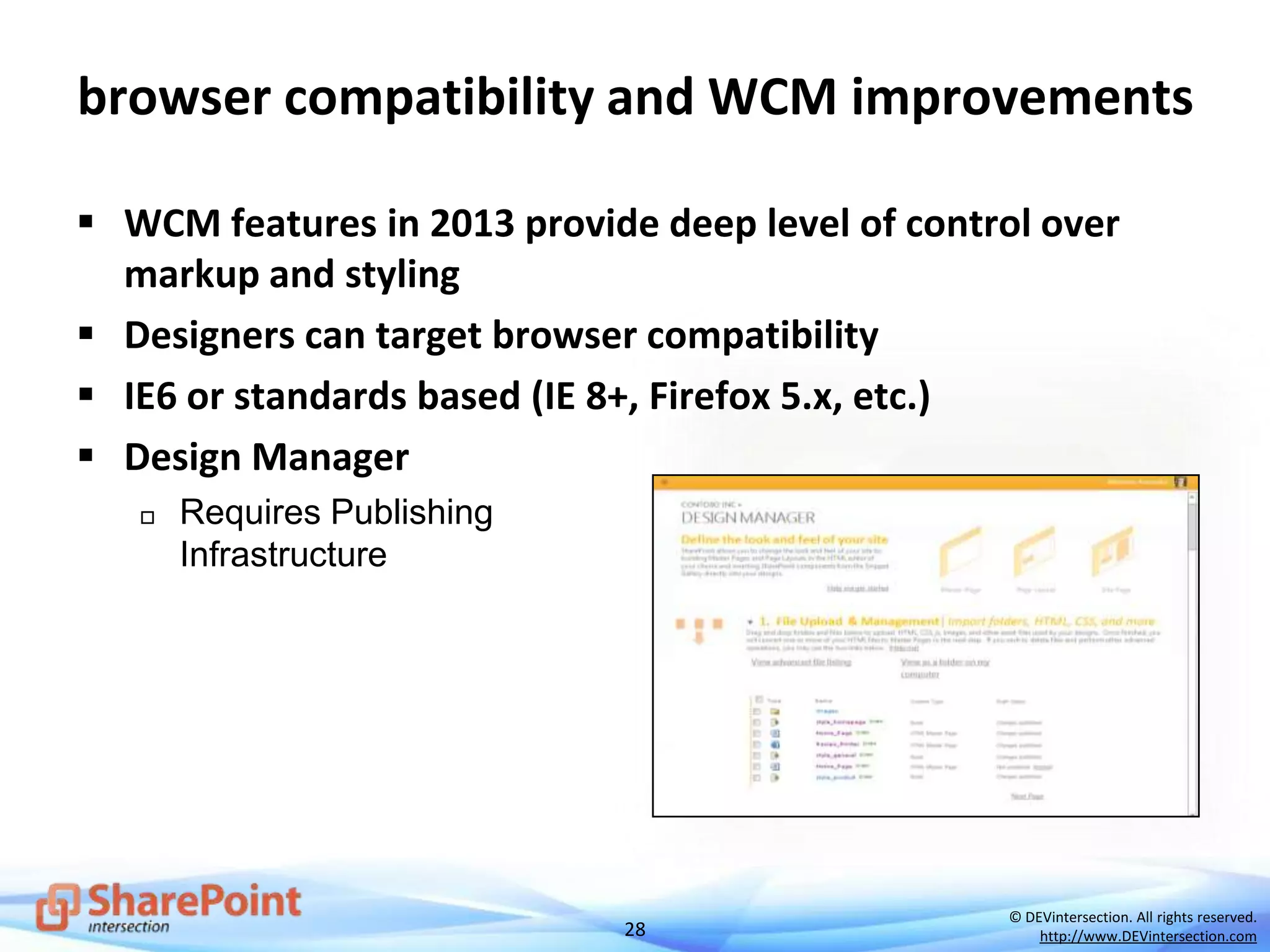 28
© DEVintersection. All rights reserved.
http://www.DEVintersection.com
browser compatibility and WCM improvements
 WCM features in 2013 provide deep level of control over
markup and styling
 Designers can target browser compatibility
 IE6 or standards based (IE 8+, Firefox 5.x, etc.)
 Design Manager
 Requires Publishing
Infrastructure
 