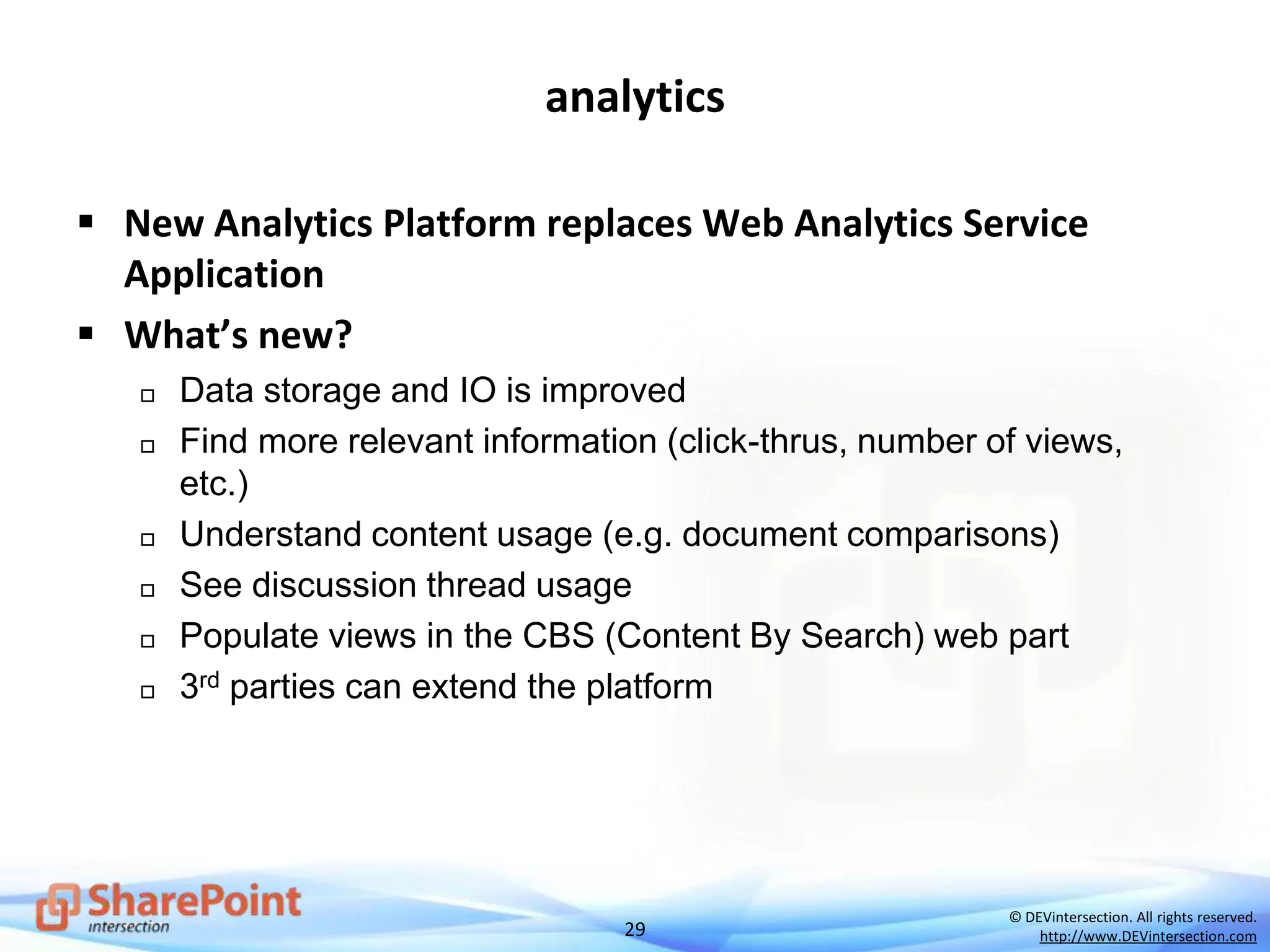 29
© DEVintersection. All rights reserved.
http://www.DEVintersection.com
analytics
 New Analytics Platform replaces Web Analytics Service
Application
 What’s new?
 Data storage and IO is improved
 Find more relevant information (click-thrus, number of views,
etc.)
 Understand content usage (e.g. document comparisons)
 See discussion thread usage
 Populate views in the CBS (Content By Search) web part
 3rd parties can extend the platform
 