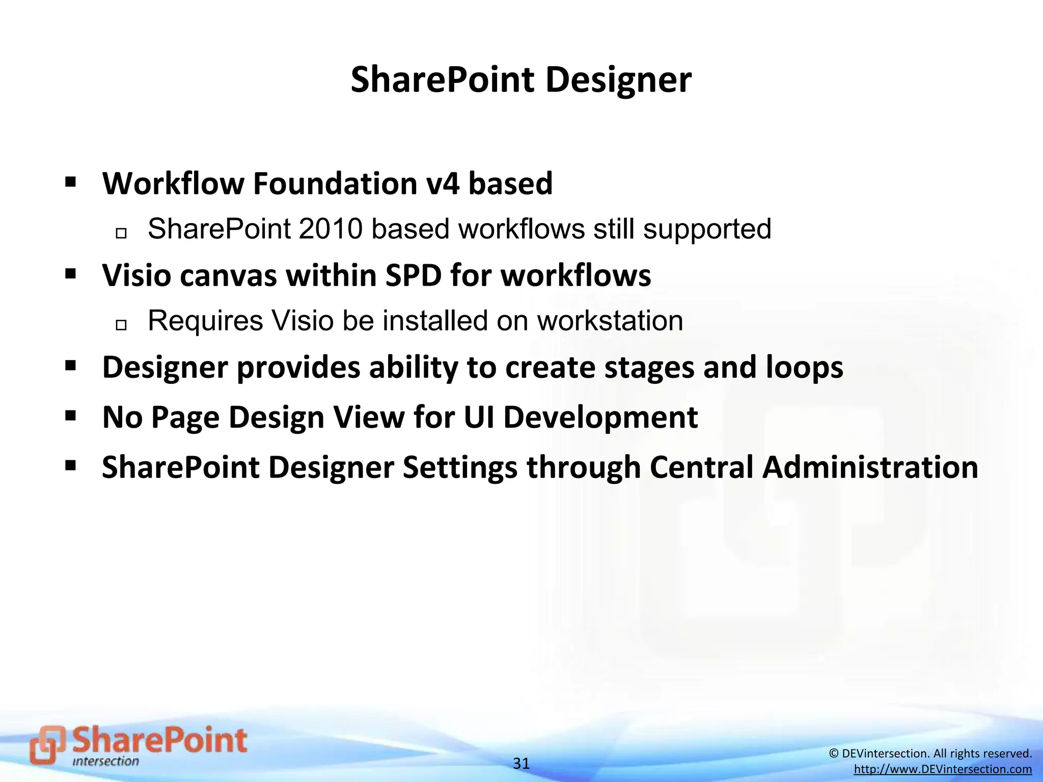 31
© DEVintersection. All rights reserved.
http://www.DEVintersection.com
SharePoint Designer
 Workflow Foundation v4 based
 SharePoint 2010 based workflows still supported
 Visio canvas within SPD for workflows
 Requires Visio be installed on workstation
 Designer provides ability to create stages and loops
 No Page Design View for UI Development
 SharePoint Designer Settings through Central Administration
 