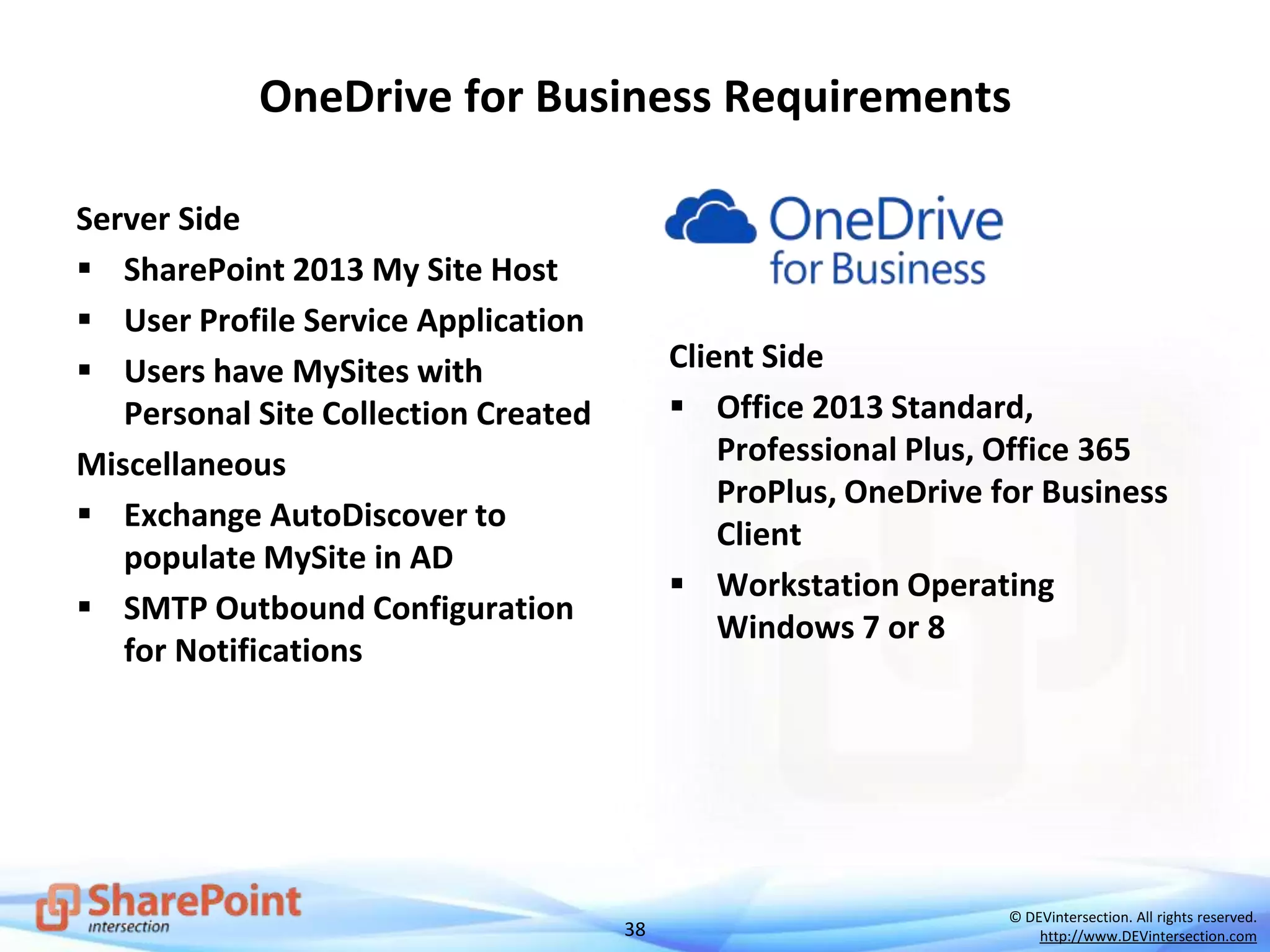 38
© DEVintersection. All rights reserved.
http://www.DEVintersection.com
OneDrive for Business Requirements
Server Side
 SharePoint 2013 My Site Host
 User Profile Service Application
 Users have MySites with
Personal Site Collection Created
Miscellaneous
 Exchange AutoDiscover to
populate MySite in AD
 SMTP Outbound Configuration
for Notifications
Client Side
 Office 2013 Standard,
Professional Plus, Office 365
ProPlus, OneDrive for Business
Client
 Workstation Operating
Windows 7 or 8
 