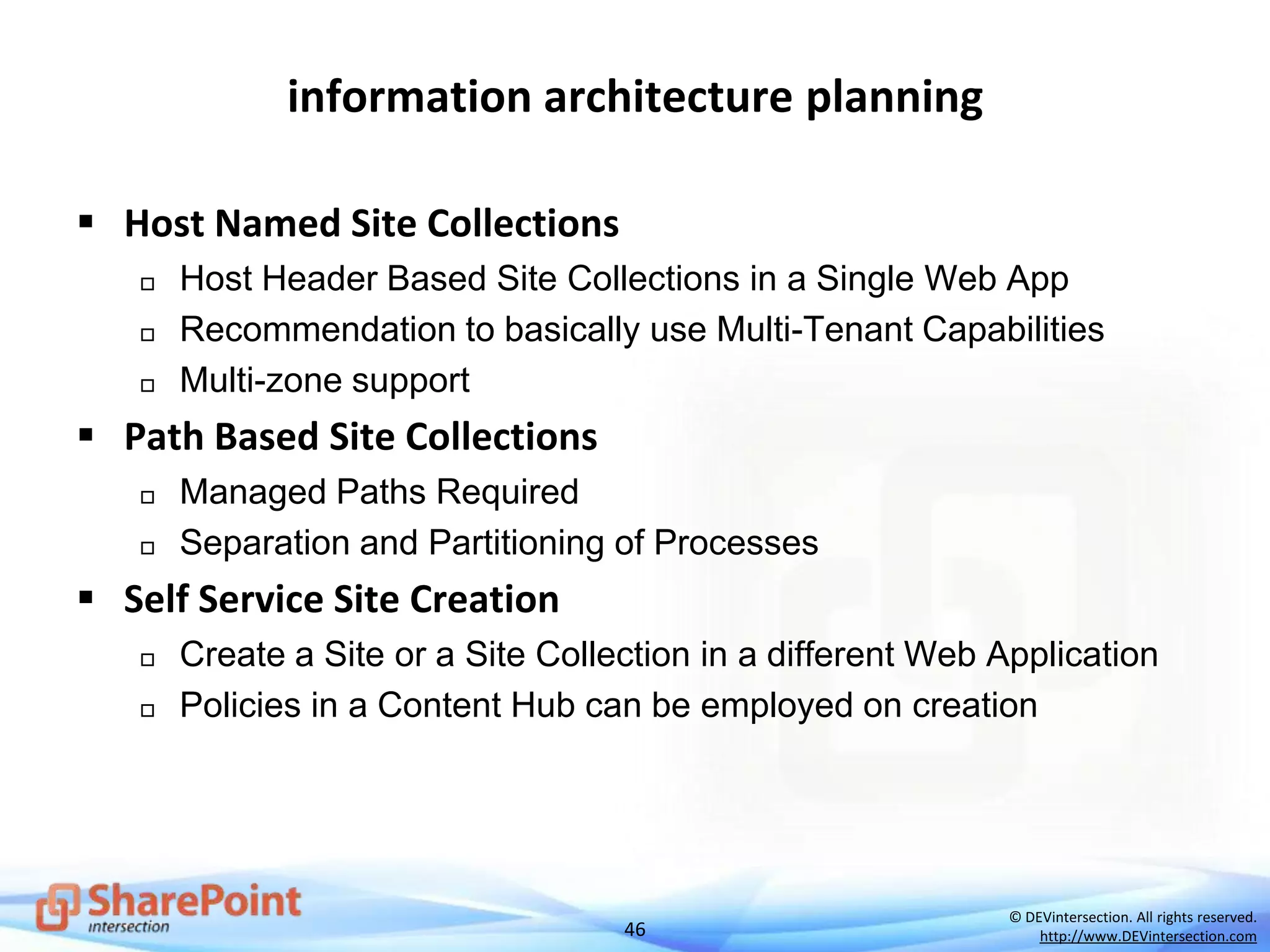 46
© DEVintersection. All rights reserved.
http://www.DEVintersection.com
information architecture planning
 Host Named Site Collections
 Host Header Based Site Collections in a Single Web App
 Recommendation to basically use Multi-Tenant Capabilities
 Multi-zone support
 Path Based Site Collections
 Managed Paths Required
 Separation and Partitioning of Processes
 Self Service Site Creation
 Create a Site or a Site Collection in a different Web Application
 Policies in a Content Hub can be employed on creation
 