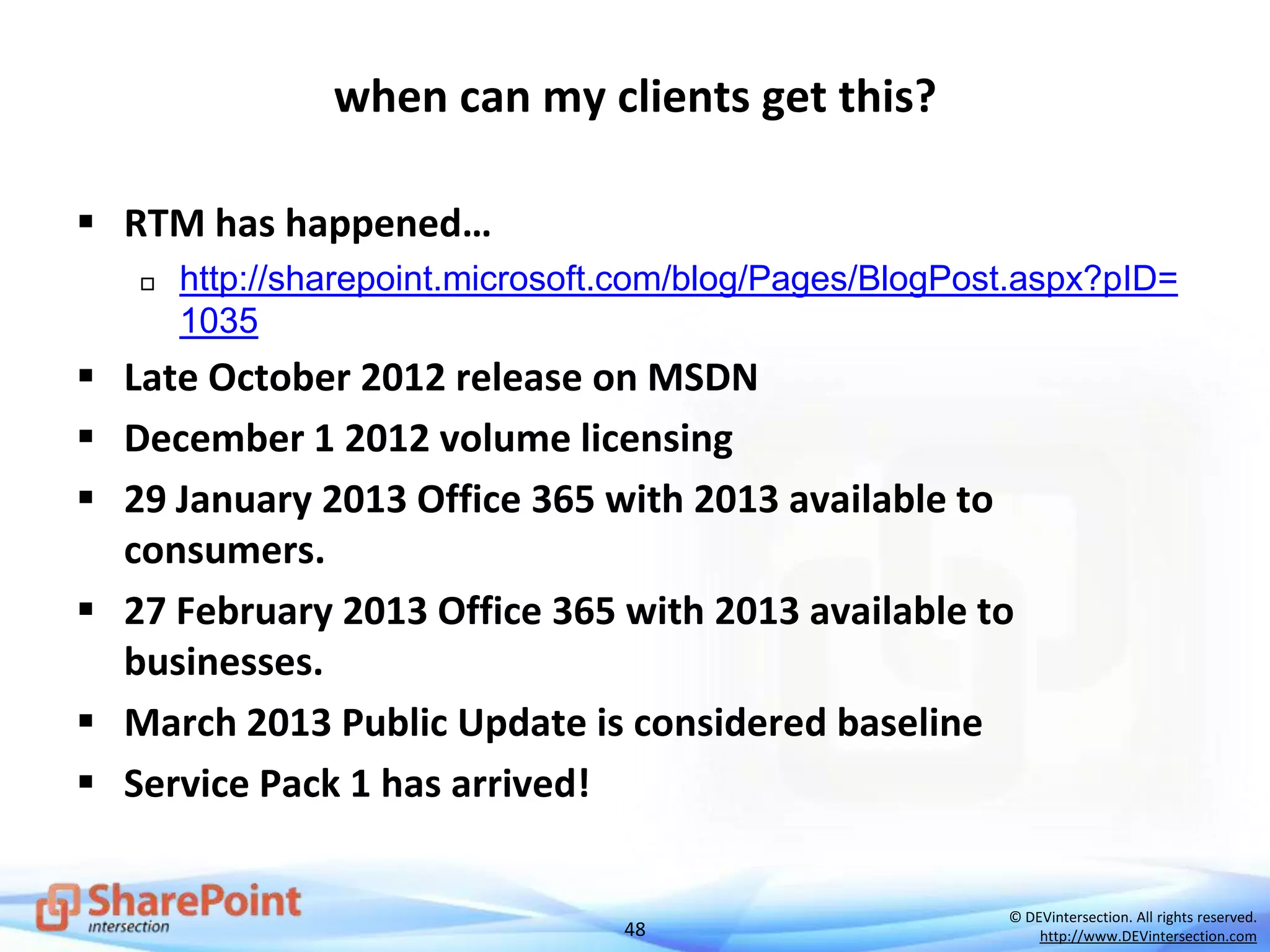 48
© DEVintersection. All rights reserved.
http://www.DEVintersection.com
when can my clients get this?
 RTM has happened…
 http://sharepoint.microsoft.com/blog/Pages/BlogPost.aspx?pID=
1035
 Late October 2012 release on MSDN
 December 1 2012 volume licensing
 29 January 2013 Office 365 with 2013 available to
consumers.
 27 February 2013 Office 365 with 2013 available to
businesses.
 March 2013 Public Update is considered baseline
 Service Pack 1 has arrived!
 