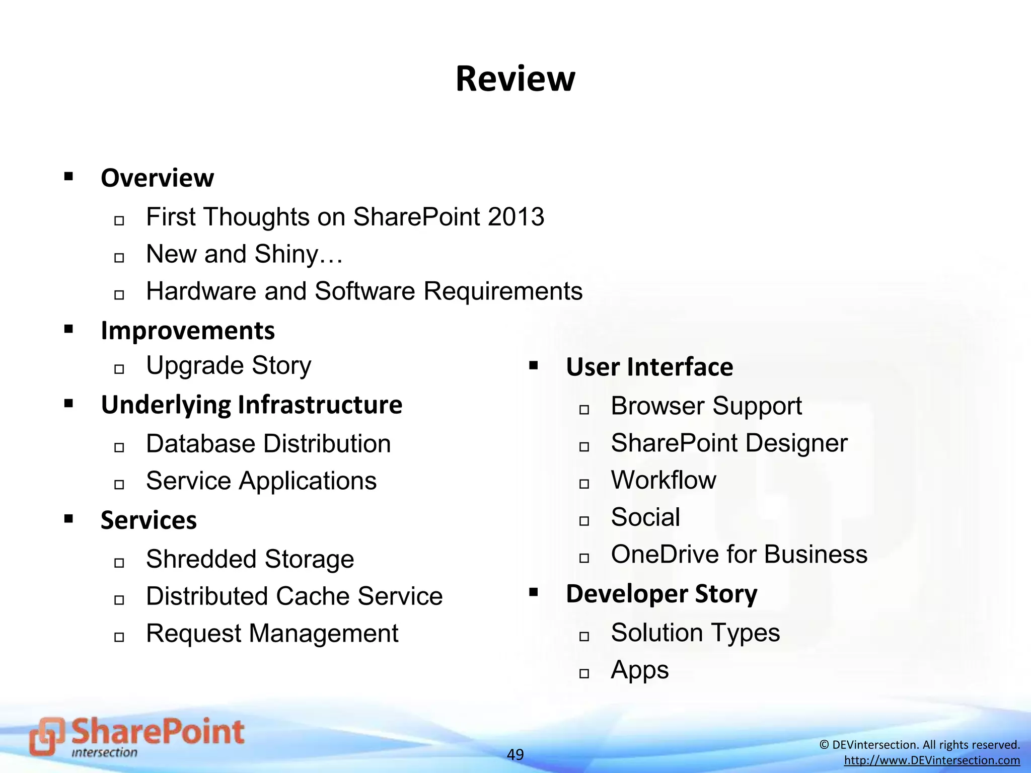 49
© DEVintersection. All rights reserved.
http://www.DEVintersection.com
Review
 Overview
 First Thoughts on SharePoint 2013
 New and Shiny…
 Hardware and Software Requirements
 Improvements
 Upgrade Story
 Underlying Infrastructure
 Database Distribution
 Service Applications
 Services
 Shredded Storage
 Distributed Cache Service
 Request Management
 User Interface
 Browser Support
 SharePoint Designer
 Workflow
 Social
 OneDrive for Business
 Developer Story
 Solution Types
 Apps
 