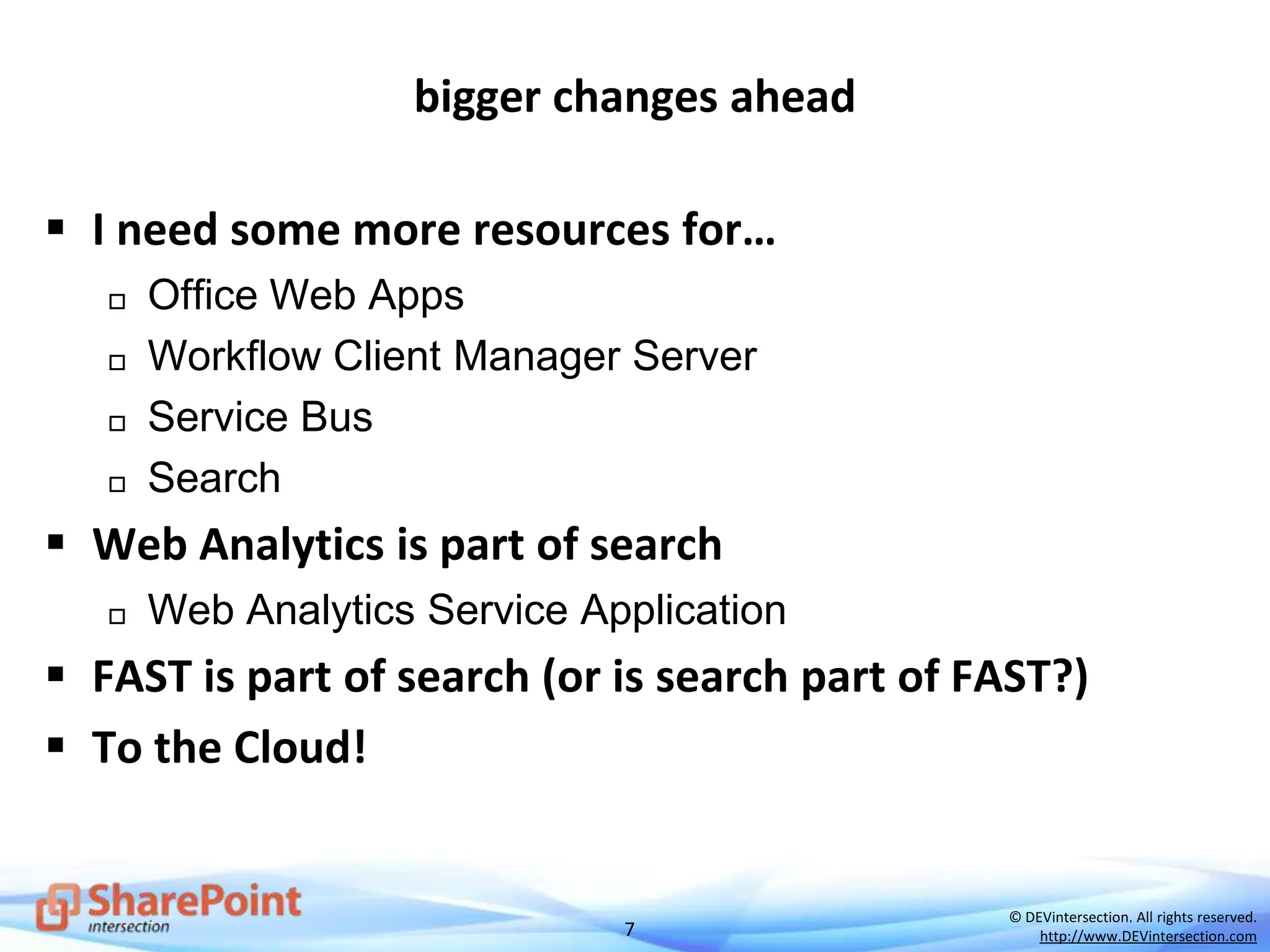7
© DEVintersection. All rights reserved.
http://www.DEVintersection.com
bigger changes ahead
 I need some more resources for…
 Office Web Apps
 Workflow Client Manager Server
 Service Bus
 Search
 Web Analytics is part of search
 Web Analytics Service Application
 FAST is part of search (or is search part of FAST?)
 To the Cloud!
 