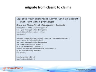 18
© DEVintersection. All rights reserved.
http://www.DEVintersection.com
migrate from classic to claims
Log into your SharePoint Server with an account
with Farm Admin privileges
Open up SharePoint Management Console
$WebAppName = "http://<yourWebAppUrl>“
$wa = get-SPWebApplication $WebAppName
$wa.UseClaimsAuthentication = $true
$wa.Update()
$account = (New-SPClaimsPrincipal –identity "yourDomainyourUser" -
identitytype 1).ToEncodedString()
$wa = get-SPWebApplication $WebAppName
$zp = $wa.ZonePolicies("Default")
$p = $zp.Add($account,"PSPolicy")
$fc=$wa.PolicyRoles.GetSpecialRole("FullControl")
$p.PolicyRoleBindings.Add($fc)
$wa.Update()
$wa.MigrateUsers($true)
$wa.ProvisionGlobally()
 