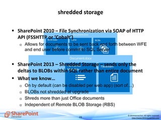 23
© DEVintersection. All rights reserved.
http://www.DEVintersection.com
shredded storage
 SharePoint 2010 – File Synchronization via SOAP of HTTP
API (FSSHTTP or ‘Cobalt’)
 Allows for documents to be sent back and forth between WFE
and end user before commit to SQL Server
 SharePoint 2013 – Shredded Storage – sends only the
deltas to BLOBs within SQL rather than entire document
 What we know…
 On by default (can be disabled per web app) (sort of…)
 BLOBs not shredded at upgrade
 Shreds more than just Office documents
 Independent of Remote BLOB Storage (RBS)
 