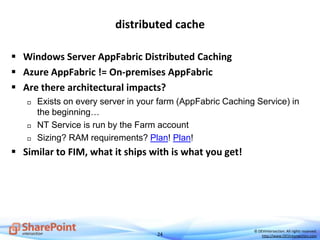 24
© DEVintersection. All rights reserved.
http://www.DEVintersection.com
distributed cache
 Windows Server AppFabric Distributed Caching
 Azure AppFabric != On-premises AppFabric
 Are there architectural impacts?
 Exists on every server in your farm (AppFabric Caching Service) in
the beginning…
 NT Service is run by the Farm account
 Sizing? RAM requirements? Plan! Plan!
 Similar to FIM, what it ships with is what you get!
 