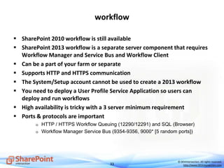 33
© DEVintersection. All rights reserved.
http://www.DEVintersection.com
workflow
 SharePoint 2010 workflow is still available
 SharePoint 2013 workflow is a separate server component that requires
Workflow Manager and Service Bus and Workflow Client
 Can be a part of your farm or separate
 Supports HTTP and HTTPS communication
 The System/Setup account cannot be used to create a 2013 workflow
 You need to deploy a User Profile Service Application so users can
deploy and run workflows
 High availability is tricky with a 3 server minimum requirement
 Ports & protocols are important
 HTTP / HTTPS Workflow Queuing (12290/12291) and SQL (Browser)
 Workflow Manager Service Bus (9354-9356, 9000* [5 random ports])
 