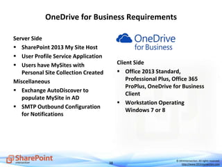 38
© DEVintersection. All rights reserved.
http://www.DEVintersection.com
OneDrive for Business Requirements
Server Side
 SharePoint 2013 My Site Host
 User Profile Service Application
 Users have MySites with
Personal Site Collection Created
Miscellaneous
 Exchange AutoDiscover to
populate MySite in AD
 SMTP Outbound Configuration
for Notifications
Client Side
 Office 2013 Standard,
Professional Plus, Office 365
ProPlus, OneDrive for Business
Client
 Workstation Operating
Windows 7 or 8
 