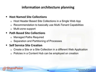 46
© DEVintersection. All rights reserved.
http://www.DEVintersection.com
information architecture planning
 Host Named Site Collections
 Host Header Based Site Collections in a Single Web App
 Recommendation to basically use Multi-Tenant Capabilities
 Multi-zone support
 Path Based Site Collections
 Managed Paths Required
 Separation and Partitioning of Processes
 Self Service Site Creation
 Create a Site or a Site Collection in a different Web Application
 Policies in a Content Hub can be employed on creation
 