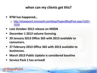 48
© DEVintersection. All rights reserved.
http://www.DEVintersection.com
when can my clients get this?
 RTM has happened…
 http://sharepoint.microsoft.com/blog/Pages/BlogPost.aspx?pID=
1035
 Late October 2012 release on MSDN
 December 1 2012 volume licensing
 29 January 2013 Office 365 with 2013 available to
consumers.
 27 February 2013 Office 365 with 2013 available to
businesses.
 March 2013 Public Update is considered baseline
 Service Pack 1 has arrived!
 