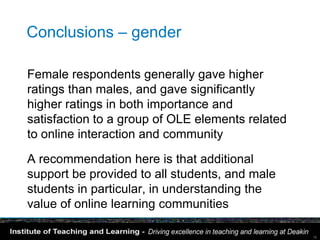 Conclusions – gender

Female respondents generally gave higher
ratings than males, and gave significantly
higher ratings in both importance and
satisfaction to a group of OLE elements related
to online interaction and community

A recommendation here is that additional
support be provided to all students, and male
students in particular, in understanding the
value of online learning communities

                                                  16
 