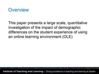 Overview

This paper presents a large scale, quantitative
investigation of the impact of demographic
differences on the student experience of using
an online learning environment (OLE)




                                                  2
 