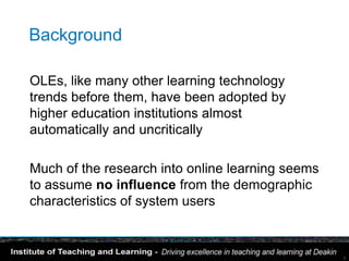 Background

OLEs, like many other learning technology
trends before them, have been adopted by
higher education institutions almost
automatically and uncritically

Much of the research into online learning seems
to assume no influence from the demographic
characteristics of system users


                                                  3
 