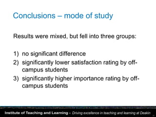 Conclusions – mode of study

Results were mixed, but fell into three groups:

1) no significant difference
2) significantly lower satisfaction rating by off-
   campus students
3) significantly higher importance rating by off-
   campus students



                                                     30
 