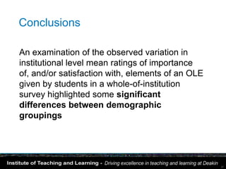 Conclusions

An examination of the observed variation in
institutional level mean ratings of importance
of, and/or satisfaction with, elements of an OLE
given by students in a whole-of-institution
survey highlighted some significant
differences between demographic
groupings




                                                   37
 