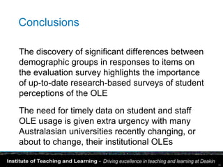 Conclusions

The discovery of significant differences between
demographic groups in responses to items on
the evaluation survey highlights the importance
of up-to-date research-based surveys of student
perceptions of the OLE

The need for timely data on student and staff
OLE usage is given extra urgency with many
Australasian universities recently changing, or
about to change, their institutional OLEs

                                                   38
 