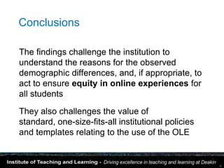 Conclusions

The findings challenge the institution to
understand the reasons for the observed
demographic differences, and, if appropriate, to
act to ensure equity in online experiences for
all students

They also challenges the value of
standard, one-size-fits-all institutional policies
and templates relating to the use of the OLE


                                                     39
 