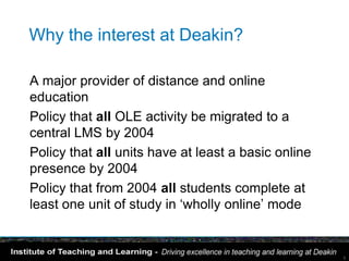 Why the interest at Deakin?

A major provider of distance and online
education
Policy that all OLE activity be migrated to a
central LMS by 2004
Policy that all units have at least a basic online
presence by 2004
Policy that from 2004 all students complete at
least one unit of study in ‘wholly online’ mode


                                                     5
 