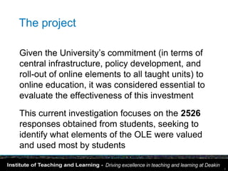 The project

Given the University’s commitment (in terms of
central infrastructure, policy development, and
roll-out of online elements to all taught units) to
online education, it was considered essential to
evaluate the effectiveness of this investment

This current investigation focuses on the 2526
responses obtained from students, seeking to
identify what elements of the OLE were valued
and used most by students

                                                      6
 