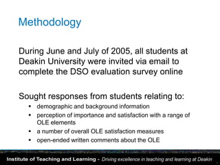 Methodology

During June and July of 2005, all students at
Deakin University were invited via email to
complete the DSO evaluation survey online

Sought responses from students relating to:
   demographic and background information
   perception of importance and satisfaction with a range of
    OLE elements
   a number of overall OLE satisfaction measures
   open-ended written comments about the OLE


                                                                7
 
