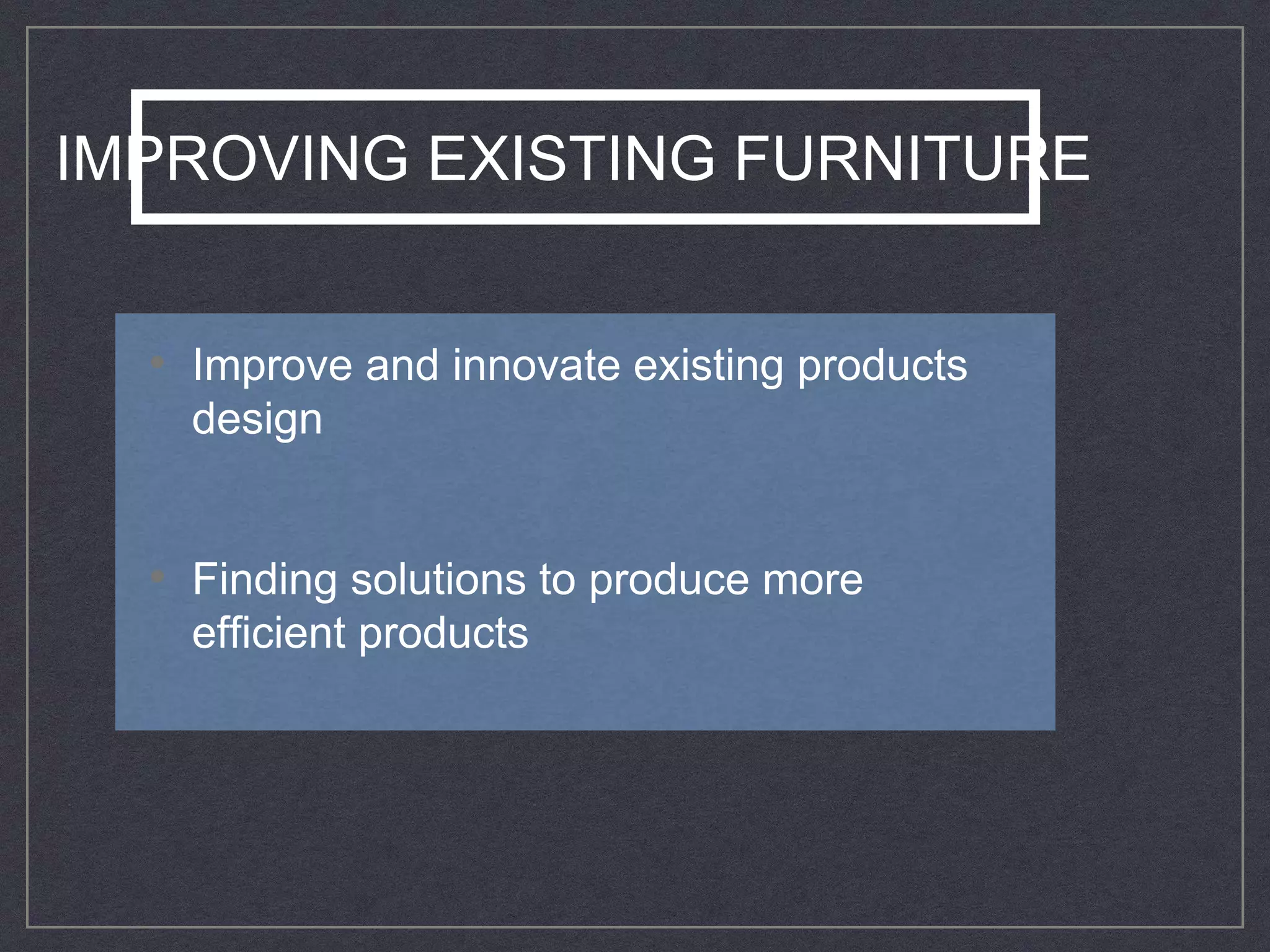 IMPROVING EXISTING FURNITURE
• Improve and innovate existing products
design
• Finding solutions to produce more
efficient products
 