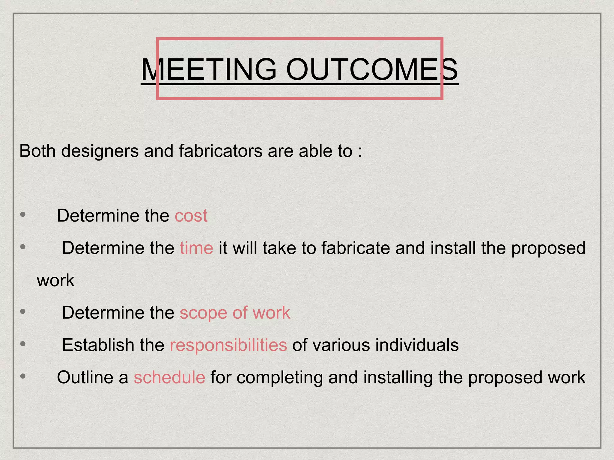 MEETING OUTCOMES
Both designers and fabricators are able to :
• Determine the cost
• Determine the time it will take to fabricate and install the proposed
work
• Determine the scope of work
• Establish the responsibilities of various individuals
• Outline a schedule for completing and installing the proposed work
 