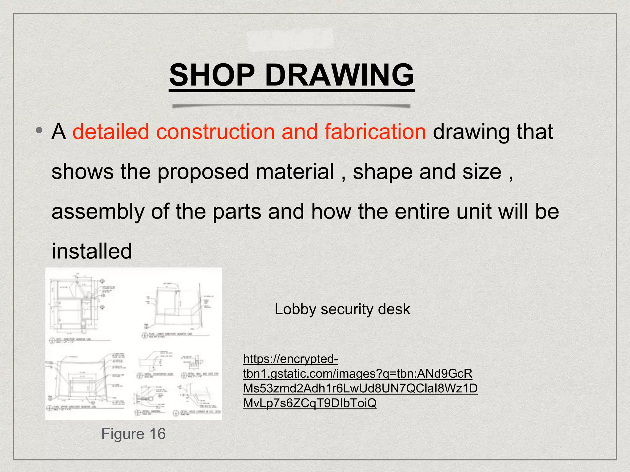 SHOP DRAWING
• A detailed construction and fabrication drawing that
shows the proposed material , shape and size ,
assembly of the parts and how the entire unit will be
installed
Lobby security desk
https://encrypted-
tbn1.gstatic.com/images?q=tbn:ANd9GcR
Ms53zmd2Adh1r6LwUd8UN7QClaI8Wz1D
MvLp7s6ZCqT9DIbToiQ
Figure 16
 