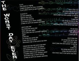 6 a.m.
              ringing
The clock is              snoozing
I need to sp end an hour           it
                        gonna make
 'Cuz I don't think I'm                                                     And I feel like
                                                                 I'm living the worst day
                                                                    Over and over again
 I punch in                                       And I feel like the summer
                ing
 I'm still sleep                                                                 is leaving
                lock,
  Watch the c                                                                         again
                  oving
  But it's not m                                                                I feel like
                       ever ending
  'Cuz  every day is n                                          I'm living the worst day
                             s spending
   I need to w  ork I'm alway                                     I feel like you're gone
                                                  And every day is the wors
                                                                               t day ever
                   e
  And I feel lik
                    worst day
  I'm living the                                                               it's so long
                   er again
  Over and ov                 mmer is leavin
                                             g                              I can't go on
   And I fe   el like the su                                                   it's so long
   again                                                                    I can't go on
   I feel like
                     worst day
    I'm living the                                                         And I feel like
                     're gone                                   I'm living the worst day
    I feel like you                t day ever
                      y is the wors                                Over and over again
     And every da                                And I feel like the summer
                                                                                is leaving
                                 t day ever
     Yesterday   was the wors                                                        again
                              be better
     And tom    orrow won't                                                    I feel like
                            g (on and on)
     It's history repeatin                                     I'm living the worst day
                           one forever
      Summ   er plans are g                                      I feel like you're gone
                                ishpan water
      I traded t hem in for d                    And every day is the wors
                                                                              t day ever
                                        g
                       is never endin
      A  nd every day                       g
                             lways spendin
       I need  to work I'm a
 