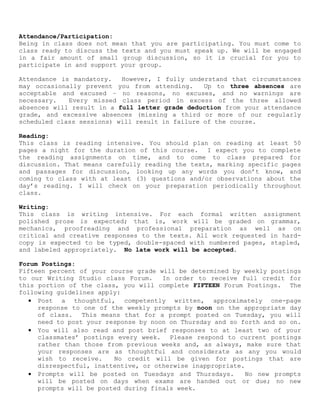 Attendance/Participation:
Being in class does not mean that you are participating. You must come to
class ready to discuss the texts and you must speak up. We will be engaged
in a fair amount of small group discussion, so it is crucial for you to
participate in and support your group.
Attendance is mandatory. However, I fully understand that circumstances
may occasionally prevent you from attending. Up to three absences are
acceptable and excused – no reasons, no excuses, and no warnings are
necessary. Every missed class period in excess of the three allowed
absences will result in a full letter grade deduction from your attendance
grade, and excessive absences (missing a third or more of our regularly
scheduled class sessions) will result in failure of the course.
Reading:
This class is reading intensive. You should plan on reading at least 50
pages a night for the duration of this course. I expect you to complete
the reading assignments on time, and to come to class prepared for
discussion. That means carefully reading the texts, marking specific pages
and passages for discussion, looking up any words you don’t know, and
coming to class with at least (3) questions and/or observations about the
day’s reading. I will check on your preparation periodically throughout
class.
Writing:
This class is writing intensive. For each formal written assignment
polished prose is expected; that is, work will be graded on grammar,
mechanics, proofreading and professional preparation as well as on
critical and creative responses to the texts. All work requested in hard-
copy is expected to be typed, double-spaced with numbered pages, stapled,
and labeled appropriately. No late work will be accepted.
Forum Postings:
Fifteen percent of your course grade will be determined by weekly postings
to our Writing Studio class Forum. In order to receive full credit for
this portion of the class, you will complete FIFTEEN Forum Postings. The
following guidelines apply:
• Post a thoughtful, competently written, approximately one-page
response to one of the weekly prompts by noon on the appropriate day
of class. This means that for a prompt posted on Tuesday, you will
need to post your response by noon on Thursday and so forth and so on.
• You will also read and post brief responses to at least two of your
classmates’ postings every week. Please respond to current postings
rather than those from previous weeks and, as always, make sure that
your responses are as thoughtful and considerate as any you would
wish to receive. No credit will be given for postings that are
disrespectful, inattentive, or otherwise inappropriate.
• Prompts will be posted on Tuesdays and Thursdays. No new prompts
will be posted on days when exams are handed out or due; no new
prompts will be posted during finals week.
 