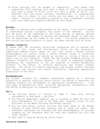 • Forum Postings will be graded on completion. This means that
completing 15/15 postings will earn a grade of 100%, 14/15 postings
will earn a grade of 93.3%, 13/15 will earn a grade of 86.7%, etc.
Postings that are poorly written, insubstantial, or inappropriate
will earn no credit (I will notify you via email if this is the
case). Failure to consistently respond to your classmates’ postings
will have additional negative effects on your grade.
Quizzes:
In order to evaluate your understanding of the texts, I will give a number
of unannounced quizzes throughout the course of the semester. Quizzes
will be given at the beginning of the class period; no make-up quizzes
will be allowed. The number of quizzes and subsequent weight of each quiz
will be determined by the needs of the class – the better prepared and
more active your participation in class, the fewer quizzes will be given.
Academic Integrity:
Be aware that the following constitutes plagiarism and is grounds for
failure of this class and disciplinary action by the university:
submitting someone else's paper as your own; using a phrase without
acknowledging its source; using a source without citing it correctly;
"padding" a bibliography by making up sources or citing a source you
didn't use in your research. Please see the student handbook section on
Academic Integrity for further details. In cases of suspected academic
dishonesty, all instructors at CSU are required to forward documentary
evidence to the Office of Conflict Resolution and Student Conduct
Services. The Office of Conflict Resolution and Student Conduct Services
will ensure due process and advise instructors regarding appropriate
disposition of the case.
Accommodations:
Any student eligible for academic adjustments because of a learning
disability or medical condition should contact the Office of Resources for
Disabled Students for development of appropriate accommodations. I can
only make accommodations after receiving appropriate documentation from
the Office of Resources for Disabled Students.
FYI’s:
• The Writing Center is located in Eddy 6. Help with writing
assignments is available – and free!
• The English Department Computer Lab is located in Eddy 300 (you can
print assignments for free in the Eddy lab). Computer access is also
available in the Weber building and Morgan Library.
• You can find books, journal articles and other texts at the Morgan
Library to help inform your reading, and to study for exams. The
reference librarians are friendly and very knowledgeable, so consider
stopping by the reference desk for help with research for this and
other classes.
• Feel free to drop by during my office hours!
Tentative Schedule:
 