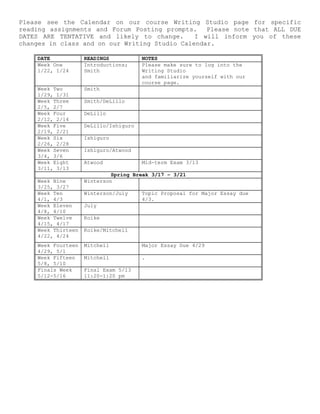 Please see the Calendar on our course Writing Studio page for specific
reading assignments and Forum Posting prompts. Please note that ALL DUE
DATES ARE TENTATIVE and likely to change. I will inform you of these
changes in class and on our Writing Studio Calendar.
DATE READINGS NOTES
Week One
1/22, 1/24
Introductions;
Smith
Please make sure to log into the
Writing Studio
and familiarize yourself with our
course page.
Week Two
1/29, 1/31
Smith
Week Three
2/5, 2/7
Smith/DeLillo
Week Four
2/12, 2/14
DeLillo
Week Five
2/19, 2/21
DeLillo/Ishiguro
Week Six
2/26, 2/28
Ishiguro
Week Seven
3/4, 3/6
Ishiguro/Atwood
Week Eight
3/11, 3/13
Atwood Mid-term Exam 3/13
Spring Break 3/17 – 3/21
Week Nine
3/25, 3/27
Winterson
Week Ten
4/1, 4/3
Winterson/July Topic Proposal for Major Essay due
4/3.
Week Eleven
4/8, 4/10
July
Week Twelve
4/15, 4/17
Koike
Week Thirteen
4/22, 4/24
Koike/Mitchell
Week Fourteen
4/29, 5/1
Mitchell Major Essay Due 4/29
Week Fifteen
5/8, 5/10
Mitchell .
Finals Week
5/12-5/16
Final Exam 5/13
11:20-1:20 pm
 