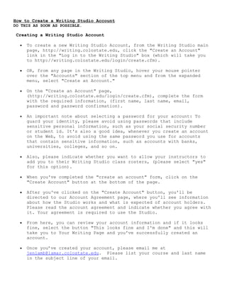 How to Create a Writing Studio Account
DO THIS AS SOON AS POSSIBLE.
Creating a Writing Studio Account
• To create a new Writing Studio Account, from the Writing Studio main
page, http://writing.colostate.edu, click the "Create an Account"
link in the "Log in to the Writing Studio" box (which will take you
to http://writing.colostate.edu/login/create.cfm).
• OR, from any page in the Writing Studio, hover your mouse pointer
over the "Accounts" section of the top menu and from the expanded
menu, select "Create an Account."
• On the "Create an Account" page,
(http://writing.colostate.edu/login/create.cfm), complete the form
with the required information, (first name, last name, email,
password and password confirmation).
• An important note about selecting a password for your account: To
guard your identity, please avoid using passwords that include
sensitive personal information, such as your social security number
or student id. It's also a good idea, whenever you create an account
on the Web, to avoid using the same password you use for accounts
that contain sensitive information, such as accounts with banks,
universities, colleges, and so on.
• Also, please indicate whether you want to allow your instructors to
add you to their Writing Studio class rosters, (please select "yes"
for this option).
• When you've completed the "create an account" form, click on the
"Create Account" button at the bottom of the page.
• After you've clicked on the "Create Account" button, you'll be
directed to our Account Agreement page, where you'll see information
about how the Studio works and what is expected of account holders.
Please read the account agreement and indicate whether you agree with
it. Your agreement is required to use the Studio.
• From here, you can review your account information and if it looks
fine, select the button "This looks fine and I'm done" and this will
take you to Your Writing Page and you've successfully created an
account.
• Once you’ve created your account, please email me at
jenlamb@lamar.colostate.edu. Please list your course and last name
in the subject line of your email.
 