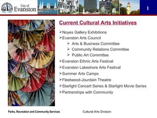 Cultural Arts DivisionParks, Recreation and Community Services
1
Current Cultural Arts Initiatives
Noyes Gallery Exhibitions
Evanston Arts Council
 Arts & Business Committee
 Community Relations Committee
 Public Art Committee
Evanston Ethnic Arts Festival
Evanston Lakeshore Arts Festival
Summer Arts Camps
Fleetwood-Jourdain Theatre
Starlight Concert Series & Starlight Movie Series
Partnerships with Community
 